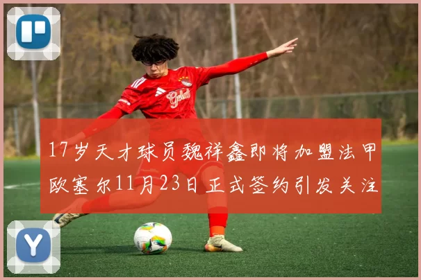 17岁天才球员魏祥鑫即将加盟法甲欧塞尔11月23日正式签约引发关注