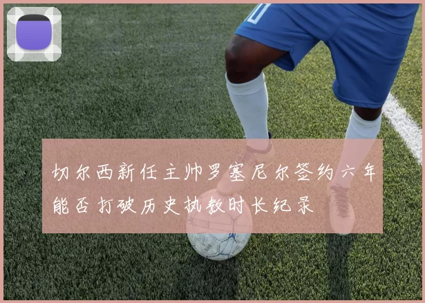 切尔西新任主帅罗塞尼尔签约六年能否打破历史执教时长纪录