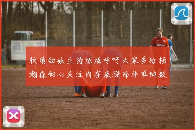 软萌甜妹主持炼炼呼吁大家多给杨瀚森耐心关注内在表现而非单纯数据