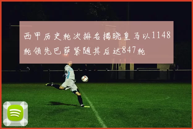 西甲历史轮次排名揭晓皇马以1148轮领先巴萨紧随其后达847轮