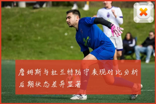 詹姆斯与杜兰特防守表现对比分析后期状态差异显著