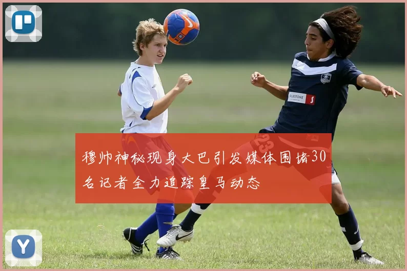 穆帅神秘现身大巴引发媒体围堵30名记者全力追踪皇马动态