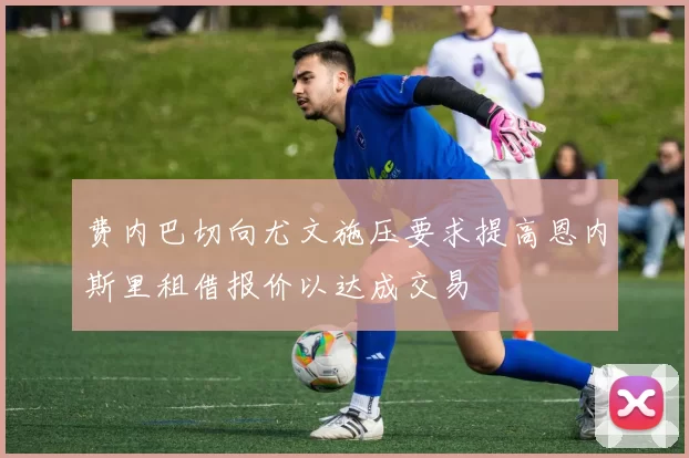 费内巴切向尤文施压要求提高恩内斯里租借报价以达成交易