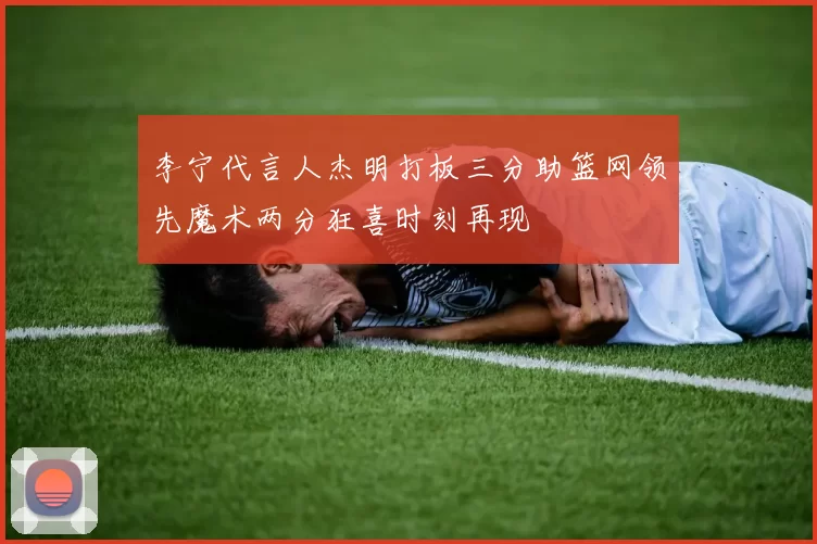 李宁代言人杰明打板三分助篮网领先魔术两分狂喜时刻再现