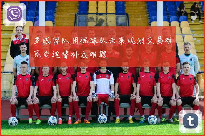 罗威留队困扰球队未来规划交易难觅合适替补成难题