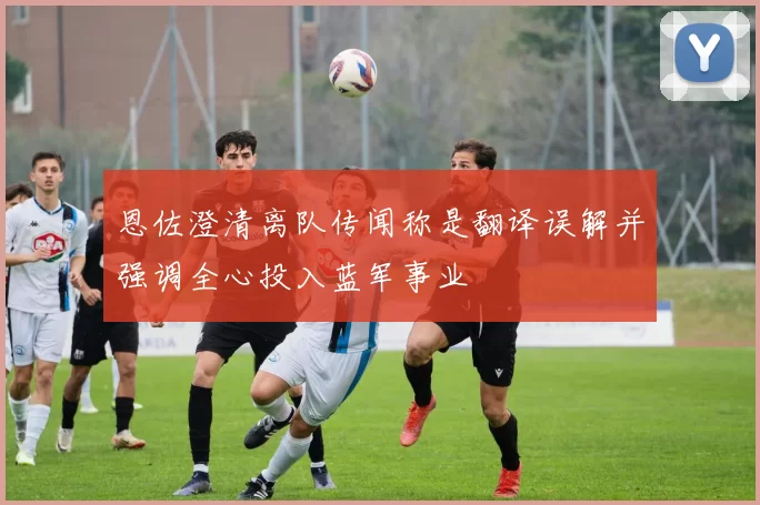 恩佐澄清离队传闻称是翻译误解并强调全心投入蓝军事业