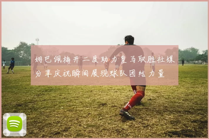 姆巴佩梅开二度助力皇马取胜社媒分享庆祝瞬间展现球队团结力量
