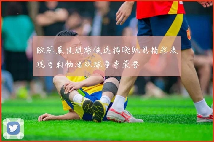 欧冠最佳进球候选揭晓凯恩精彩表现与利物浦双球争夺荣誉