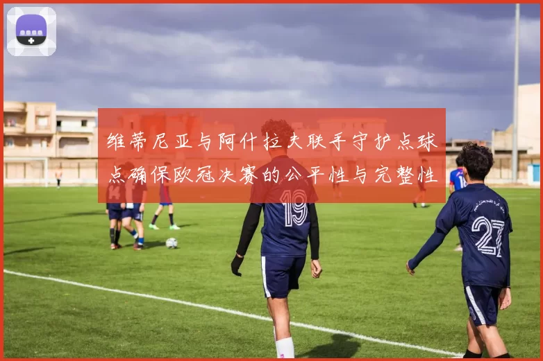 维蒂尼亚与阿什拉夫联手守护点球点确保欧冠决赛的公平性与完整性