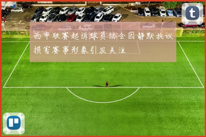 西甲联赛起诉球员协会因静默抗议损害赛事形象引发关注