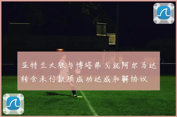 亚特兰大联与博塔弗戈就阿尔马达转会未付款项成功达成和解协议