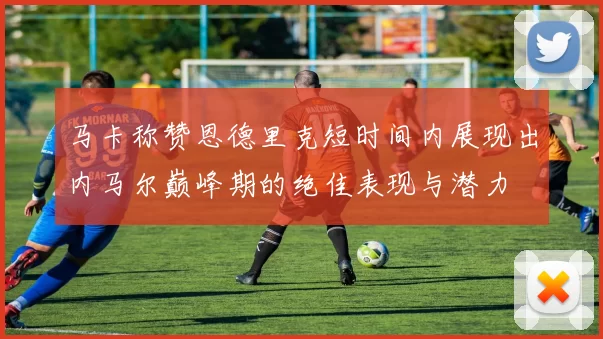 马卡称赞恩德里克短时间内展现出内马尔巅峰期的绝佳表现与潜力