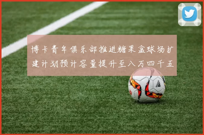 博卡青年俱乐部推进糖果盒球场扩建计划预计容量提升至八万四千五百人