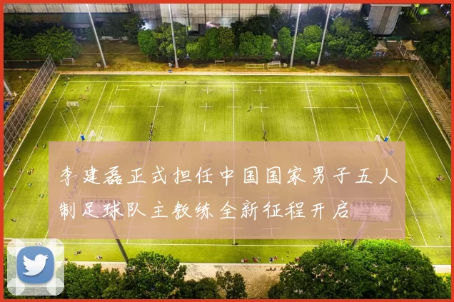 李建磊正式担任中国国家男子五人制足球队主教练全新征程开启