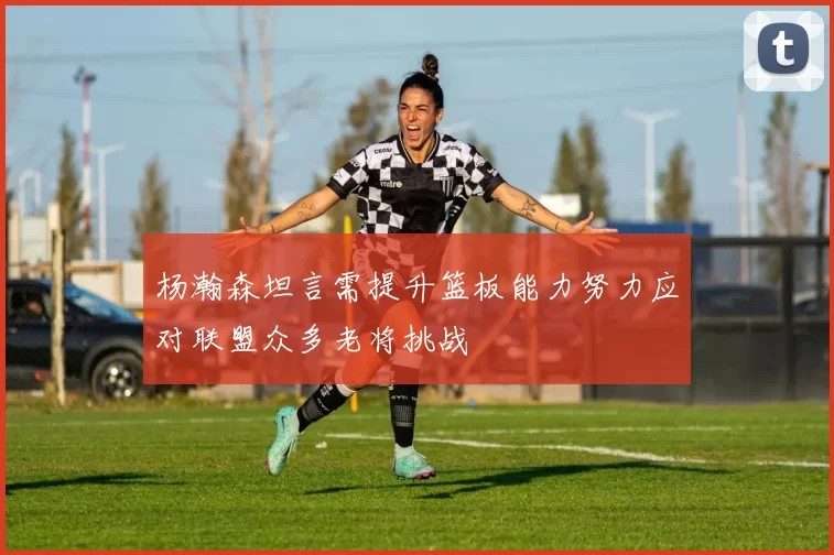 杨瀚森坦言需提升篮板能力努力应对联盟众多老将挑战
