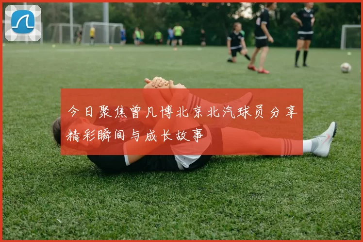 今日聚焦曾凡博北京北汽球员分享精彩瞬间与成长故事