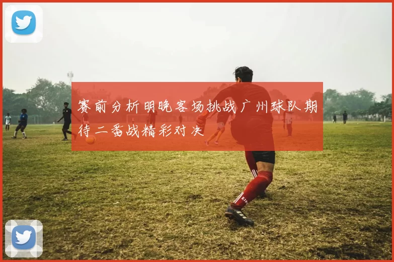 赛前分析明晚客场挑战广州球队期待二番战精彩对决