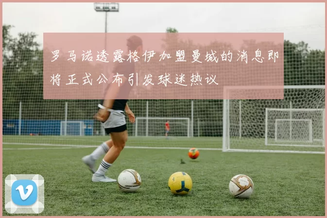 罗马诺透露格伊加盟曼城的消息即将正式公布引发球迷热议